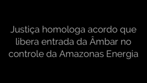 ​Justiça homologa acordo que libera entrada da Âmbar no controle da Amazonas Energia 
